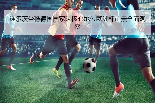 维尔茨坐稳德国国家队核心地位欧洲杯前景全面观察（kaiyun）