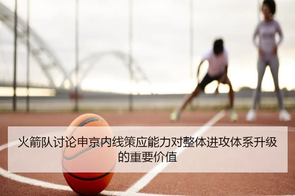 火箭队讨论申京内线策应能力对整体进攻体系升级的重要价值 | kaiyun