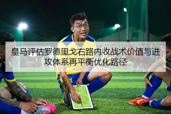 皇马评估罗德里戈右路内收战术价值与进攻体系再平衡优化路径 - kaiyun