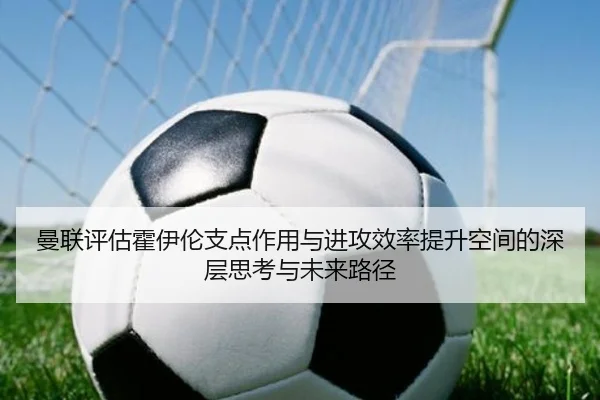 曼联评估霍伊伦支点作用与进攻效率提升空间的深层思考与未来路径 - kaiyun