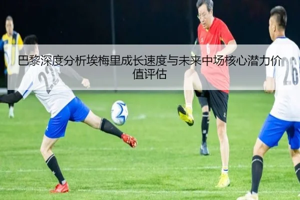 巴黎深度分析埃梅里成长速度与未来中场核心潜力价值评估 - kaiyun