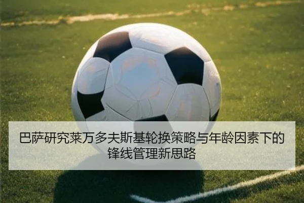 巴萨研究莱万多夫斯基轮换策略与年龄因素下的锋线管理新思路（kaiyun）